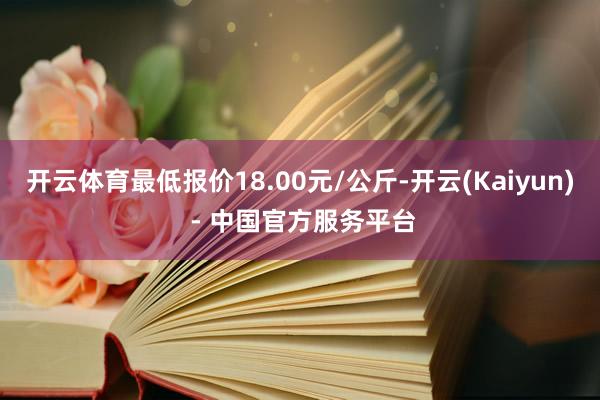 开云体育最低报价18.00元/公斤-开云(Kaiyun) - 中国官方服务平台