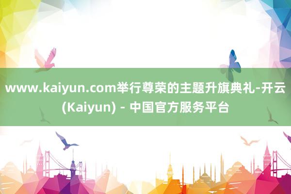 www.kaiyun.com举行尊荣的主题升旗典礼-开云(Kaiyun) - 中国官方服务平台