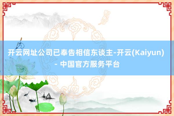 开云网址公司已奉告相信东谈主-开云(Kaiyun) - 中国官方服务平台
