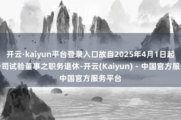 开云·kaiyun平台登录入口故自2025年4月1日起将从公司试验董事之职务退休-开云(Kaiyun) - 中国官方服务平台