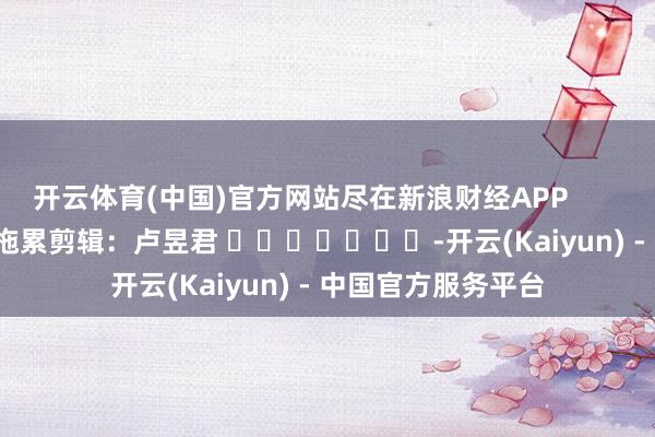 开云体育(中国)官方网站尽在新浪财经APP            						拖累剪辑：卢昱君 							-开云(Kaiyun) - 中国官方服务平台