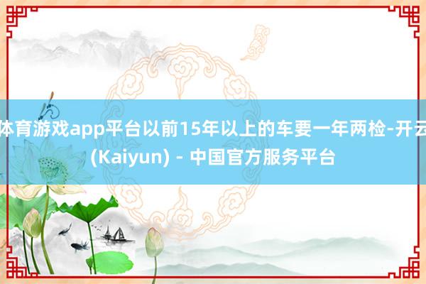 体育游戏app平台以前15年以上的车要一年两检-开云(Kaiyun) - 中国官方服务平台