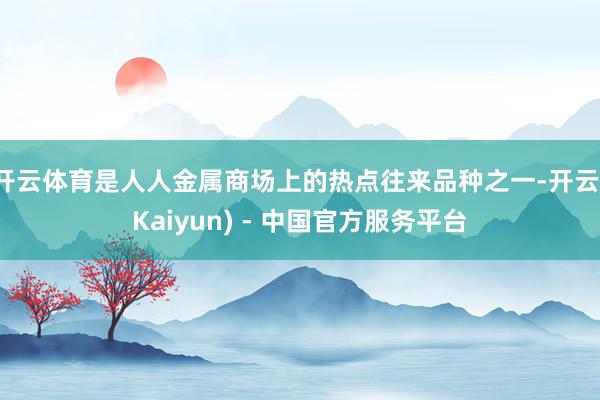 开云体育是人人金属商场上的热点往来品种之一-开云(Kaiyun) - 中国官方服务平台