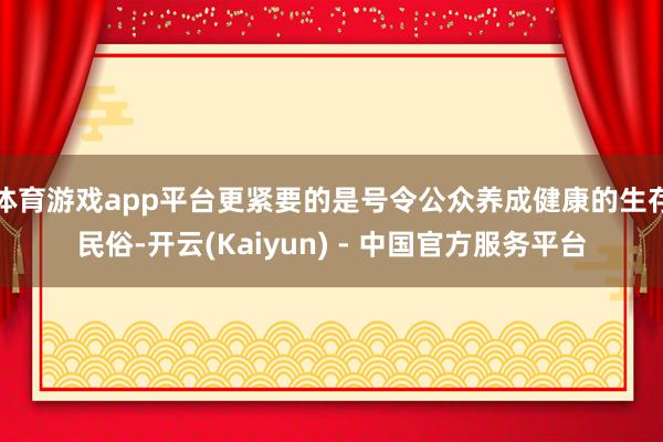 体育游戏app平台更紧要的是号令公众养成健康的生存民俗-开云(Kaiyun) - 中国官方服务平台