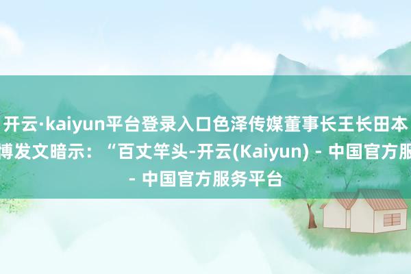 开云·kaiyun平台登录入口色泽传媒董事长王长田本日在微博发文暗示:“百丈竿头-开云(Kaiyun) - 中国官方服务平台