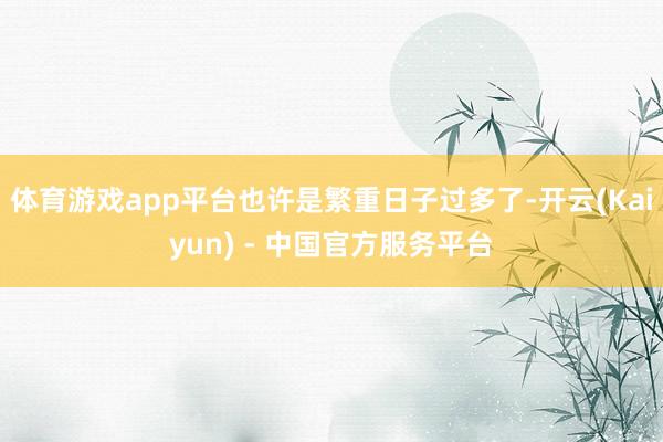 体育游戏app平台也许是繁重日子过多了-开云(Kaiyun) - 中国官方服务平台