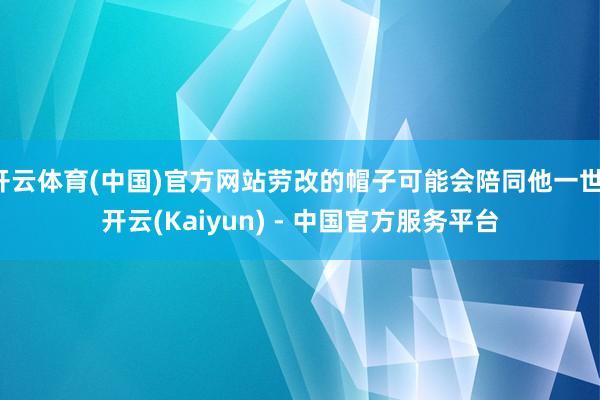 开云体育(中国)官方网站劳改的帽子可能会陪同他一世-开云(Kaiyun) - 中国官方服务平台