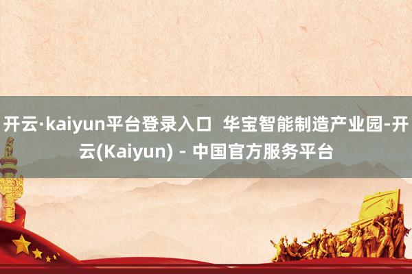开云·kaiyun平台登录入口 华宝智能制造产业园-开云(Kaiyun) - 中国官方服务平台