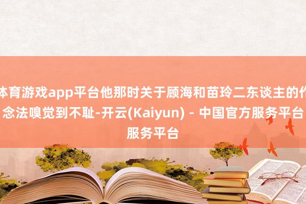 体育游戏app平台他那时关于顾海和苗玲二东谈主的作念法嗅觉到不耻-开云(Kaiyun) - 中国官方服务平台