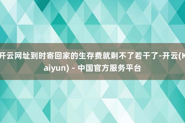 开云网址到时寄回家的生存费就剩不了若干了-开云(Kaiyun) - 中国官方服务平台