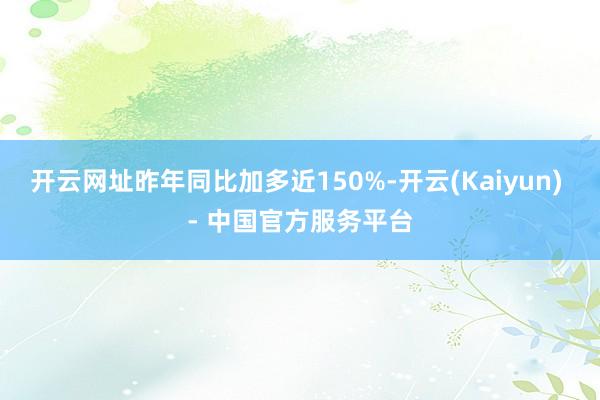 开云网址昨年同比加多近150%-开云(Kaiyun) - 中国官方服务平台