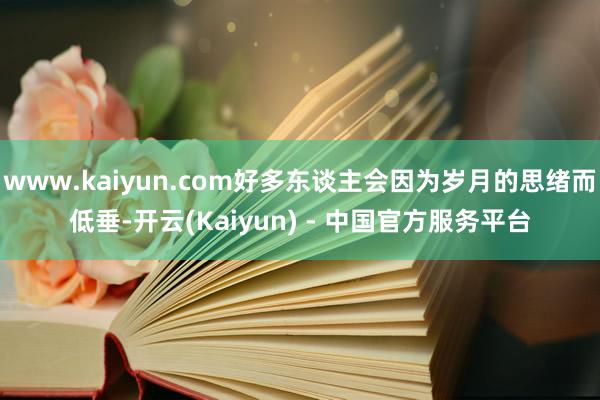 www.kaiyun.com好多东谈主会因为岁月的思绪而低垂-开云(Kaiyun) - 中国官方服务平台