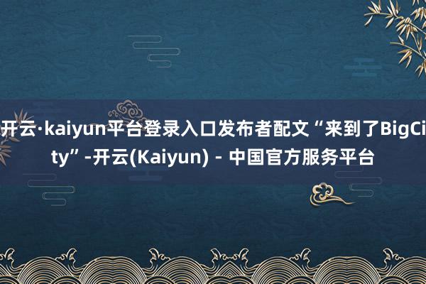 开云·kaiyun平台登录入口发布者配文“来到了BigCity”-开云(Kaiyun) - 中国官方服务平台
