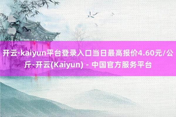 开云·kaiyun平台登录入口当日最高报价4.60元/公斤-开云(Kaiyun) - 中国官方服务平台