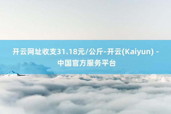 开云网址收支31.18元/公斤-开云(Kaiyun) - 中国官方服务平台