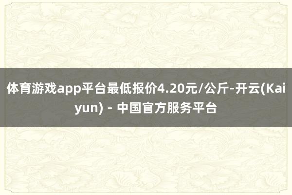 体育游戏app平台最低报价4.20元/公斤-开云(Kaiyun) - 中国官方服务平台