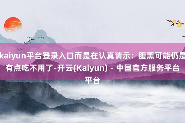 kaiyun平台登录入口而是在认真请示：腹黑可能仍是有点吃不用了-开云(Kaiyun) - 中国官方服务平台