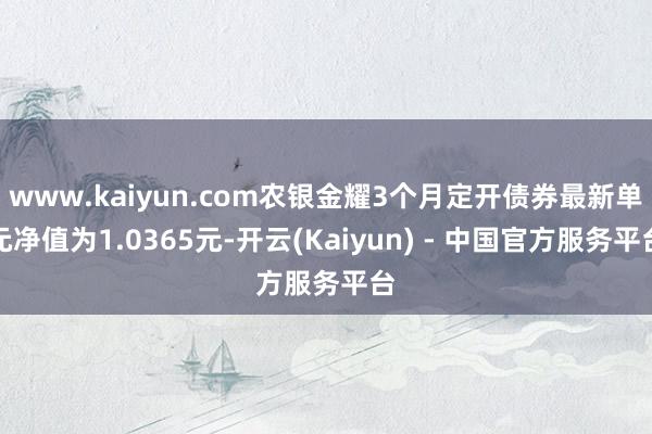 www.kaiyun.com农银金耀3个月定开债券最新单元净值为1.0365元-开云(Kaiyun) - 中国官方服务平台