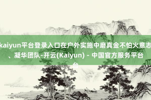 kaiyun平台登录入口在户外实施中磨真金不怕火意志、凝华团队-开云(Kaiyun) - 中国官方服务平台