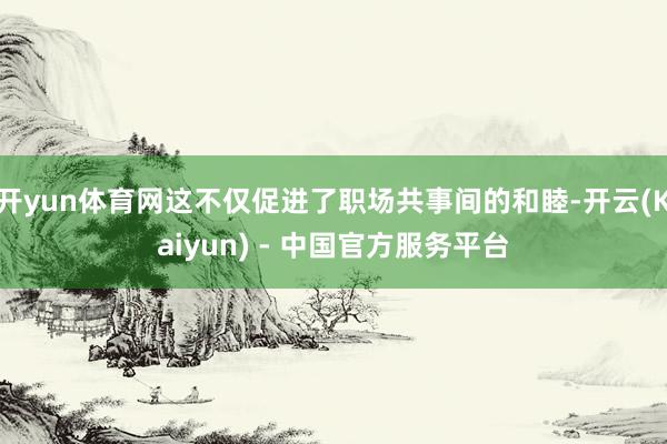 开yun体育网这不仅促进了职场共事间的和睦-开云(Kaiyun) - 中国官方服务平台