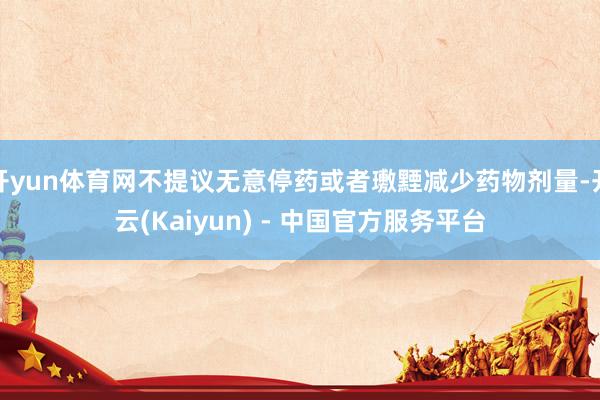 开yun体育网不提议无意停药或者璷黫减少药物剂量-开云(Kaiyun) - 中国官方服务平台