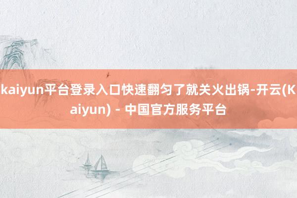 kaiyun平台登录入口快速翻匀了就关火出锅-开云(Kaiyun) - 中国官方服务平台