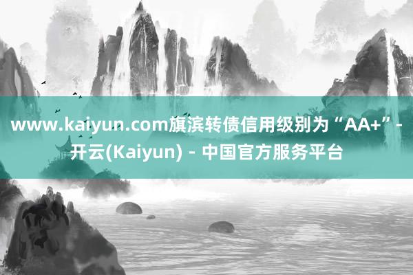www.kaiyun.com旗滨转债信用级别为“AA+”-开云(Kaiyun) - 中国官方服务平台