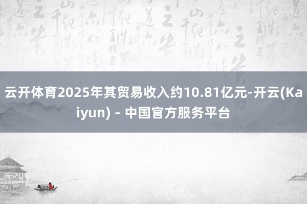 云开体育2025年其贸易收入约10.81亿元-开云(Kaiyun) - 中国官方服务平台