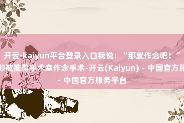 开云·kaiyun平台登录入口我说：“那就作念吧！”弟弟立即被推得手术室作念手术-开云(Kaiyun) - 中国官方服务平台