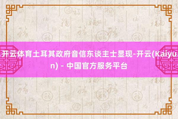 开云体育土耳其政府音信东谈主士显现-开云(Kaiyun) - 中国官方服务平台