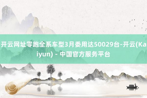 开云网址零跑全系车型3月委用达50029台-开云(Kaiyun) - 中国官方服务平台