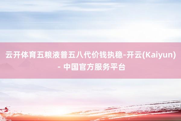 云开体育五粮液普五八代价钱执稳-开云(Kaiyun) - 中国官方服务平台
