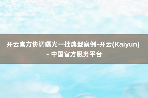 开云官方协调曝光一批典型案例-开云(Kaiyun) - 中国官方服务平台