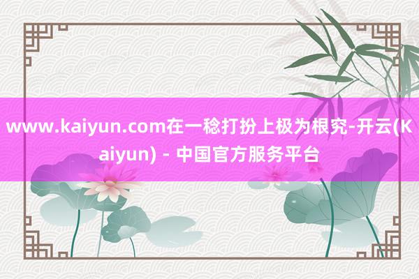 www.kaiyun.com在一稔打扮上极为根究-开云(Kaiyun) - 中国官方服务平台