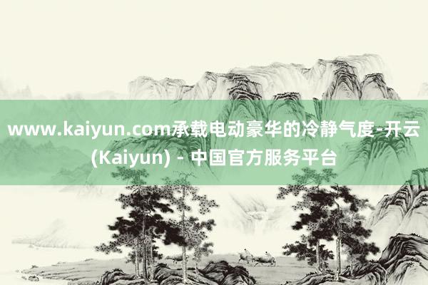 www.kaiyun.com承载电动豪华的冷静气度-开云(Kaiyun) - 中国官方服务平台