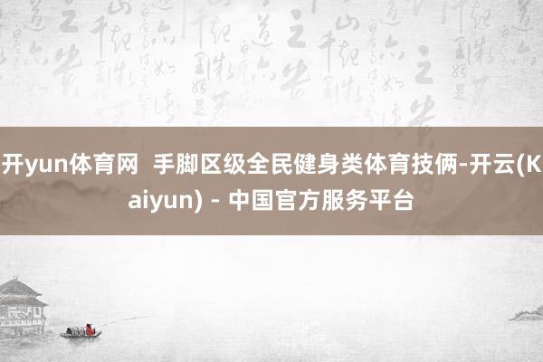 开yun体育网  手脚区级全民健身类体育技俩-开云(Kaiyun) - 中国官方服务平台
