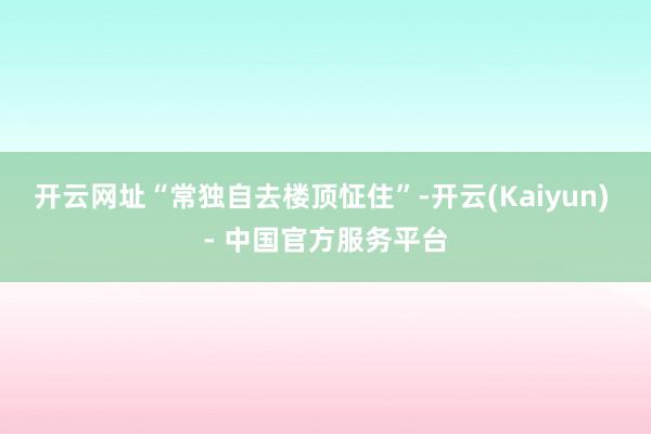 开云网址“常独自去楼顶怔住”-开云(Kaiyun) - 中国官方服务平台