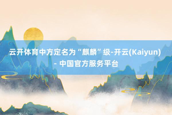 云开体育中方定名为“麒麟”级-开云(Kaiyun) - 中国官方服务平台
