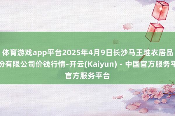 体育游戏app平台2025年4月9日长沙马王堆农居品股份有限公司价钱行情-开云(Kaiyun) - 中国官方服务平台