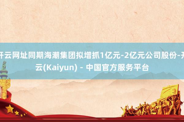 开云网址同期海潮集团拟增抓1亿元-2亿元公司股份-开云(Kaiyun) - 中国官方服务平台