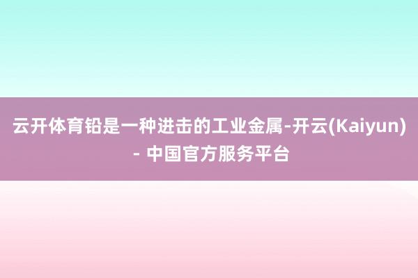云开体育铅是一种进击的工业金属-开云(Kaiyun) - 中国官方服务平台