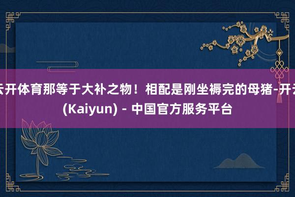 云开体育那等于大补之物！相配是刚坐褥完的母猪-开云(Kaiyun) - 中国官方服务平台