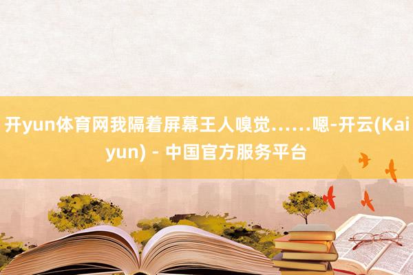开yun体育网我隔着屏幕王人嗅觉……嗯-开云(Kaiyun) - 中国官方服务平台