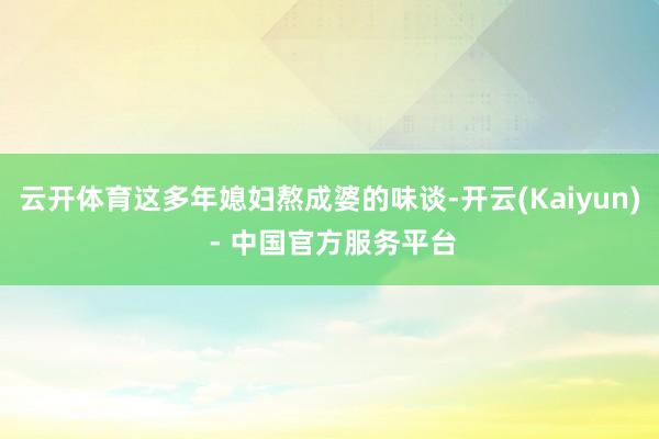 云开体育这多年媳妇熬成婆的味谈-开云(Kaiyun) - 中国官方服务平台
