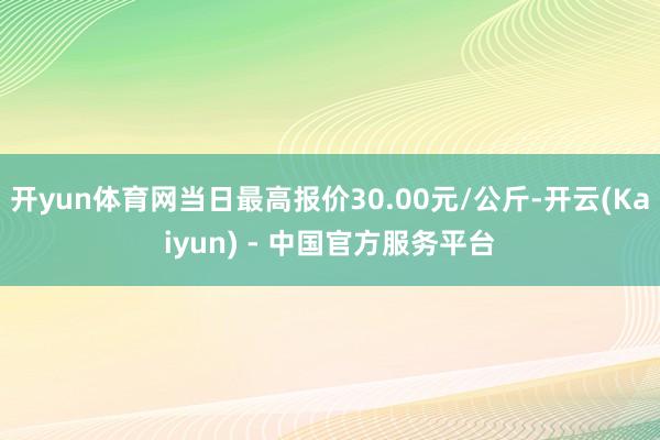 开yun体育网当日最高报价30.00元/公斤-开云(Kaiyun) - 中国官方服务平台