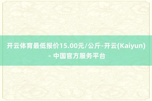 开云体育最低报价15.00元/公斤-开云(Kaiyun) - 中国官方服务平台