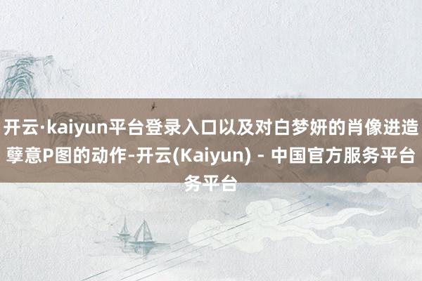 开云·kaiyun平台登录入口以及对白梦妍的肖像进造孽意P图的动作-开云(Kaiyun) - 中国官方服务平台