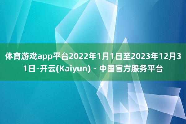 体育游戏app平台2022年1月1日至2023年12月31日-开云(Kaiyun) - 中国官方服务平台