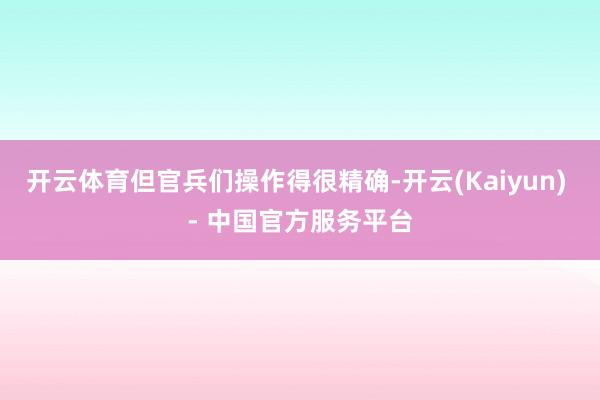 开云体育但官兵们操作得很精确-开云(Kaiyun) - 中国官方服务平台