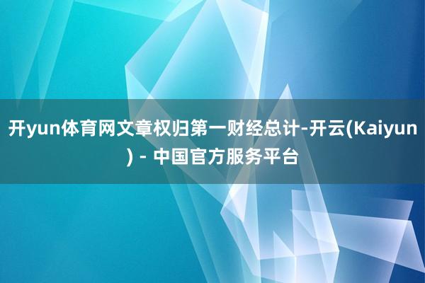 开yun体育网文章权归第一财经总计-开云(Kaiyun) - 中国官方服务平台